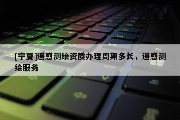 [寧夏]遙感測繪資質辦理周期多長，遙感測繪服務