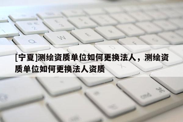 [寧夏]測繪資質單位如何更換法人，測繪資質單位如何更換法人資質