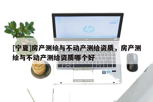 [寧夏]房產測繪與不動產測給資質，房產測繪與不動產測給資質哪個好