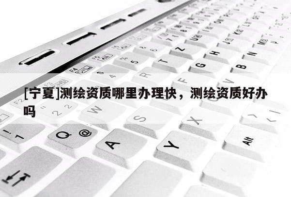 [寧夏]測繪資質哪里辦理快，測繪資質好辦嗎