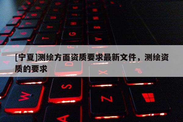 [寧夏]測繪方面資質要求最新文件，測繪資質的要求