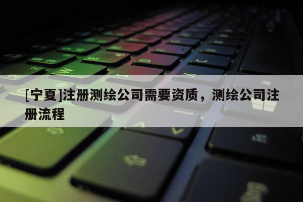 [寧夏]注冊測繪公司需要資質，測繪公司注冊流程