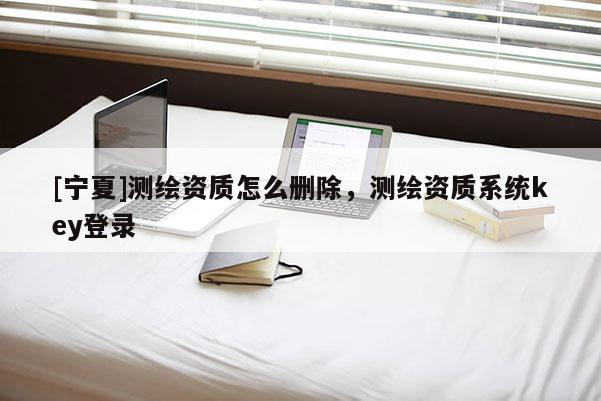 [寧夏]測繪資質怎么刪除，測繪資質系統key登錄