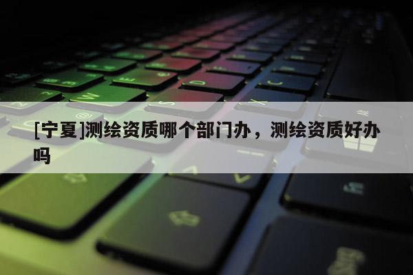 [寧夏]測繪資質(zhì)哪個部門辦，測繪資質(zhì)好辦嗎