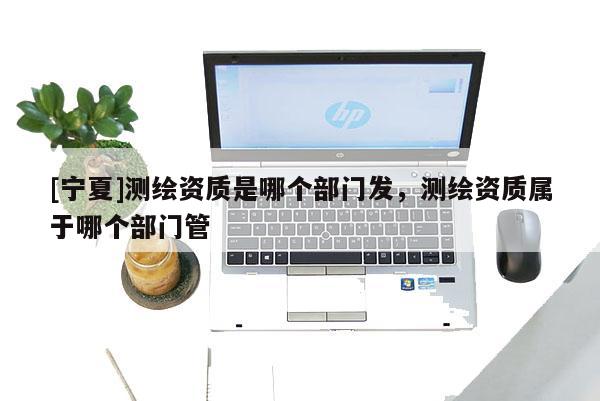 [寧夏]測繪資質是哪個部門發，測繪資質屬于哪個部門管