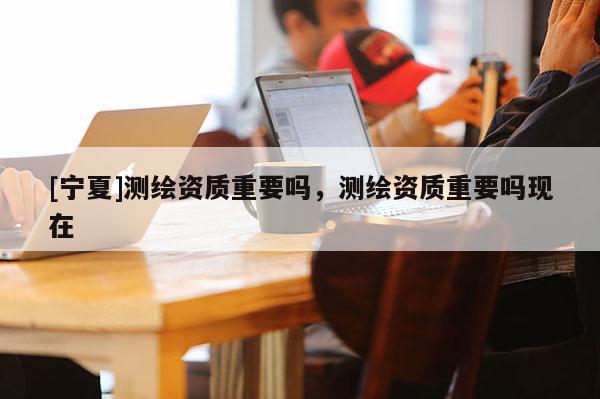 [寧夏]測繪資質(zhì)重要嗎，測繪資質(zhì)重要嗎現(xiàn)在