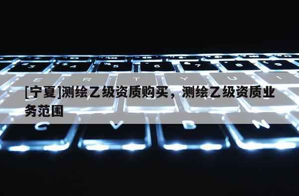 [寧夏]測繪乙級資質購買，測繪乙級資質業務范圍