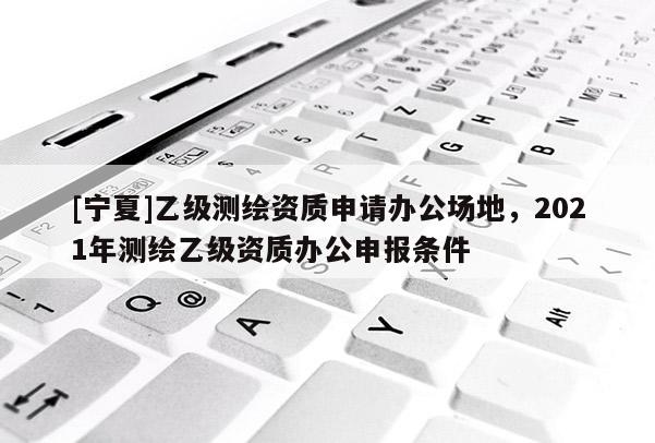 [寧夏]乙級測繪資質申請辦公場地，2021年測繪乙級資質辦公申報條件