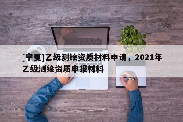 [寧夏]乙級測繪資質材料申請，2021年乙級測繪資質申報材料