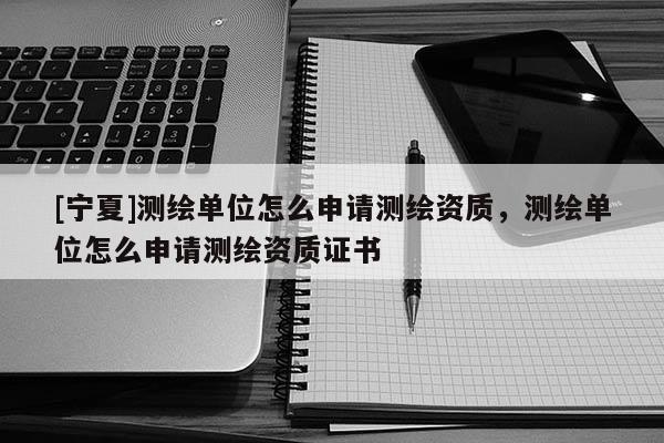 [寧夏]測繪單位怎么申請測繪資質(zhì)，測繪單位怎么申請測繪資質(zhì)證書