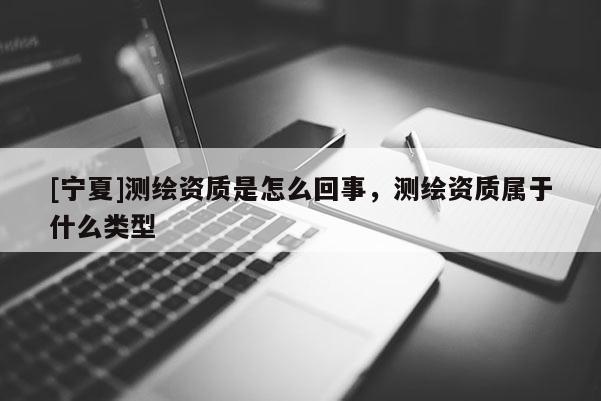 [寧夏]測繪資質是怎么回事，測繪資質屬于什么類型
