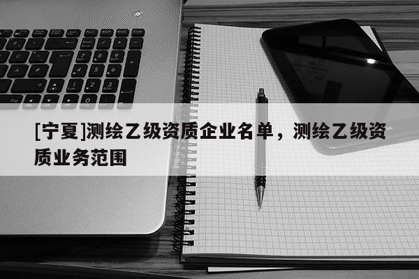 [寧夏]測繪乙級資質企業名單，測繪乙級資質業務范圍