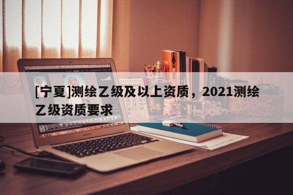 [寧夏]測繪乙級及以上資質，2021測繪乙級資質要求