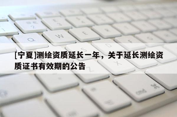 [寧夏]測繪資質延長一年，關于延長測繪資質證書有效期的公告