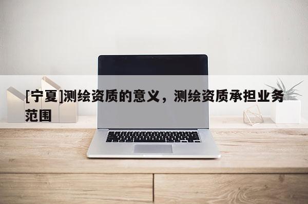 [寧夏]測繪資質的意義，測繪資質承擔業務范圍