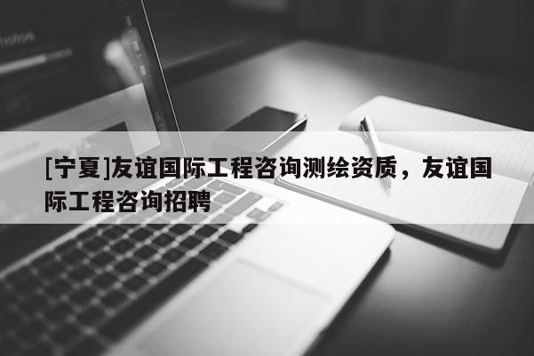 [寧夏]友誼國(guó)際工程咨詢測(cè)繪資質(zhì)，友誼國(guó)際工程咨詢招聘