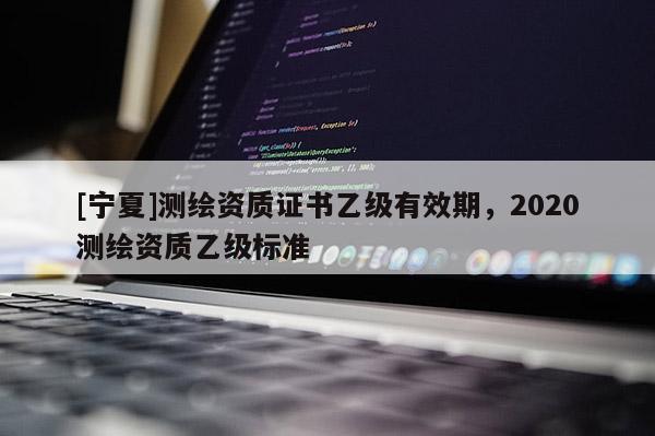 [寧夏]測繪資質(zhì)證書乙級有效期，2020測繪資質(zhì)乙級標(biāo)準(zhǔn)
