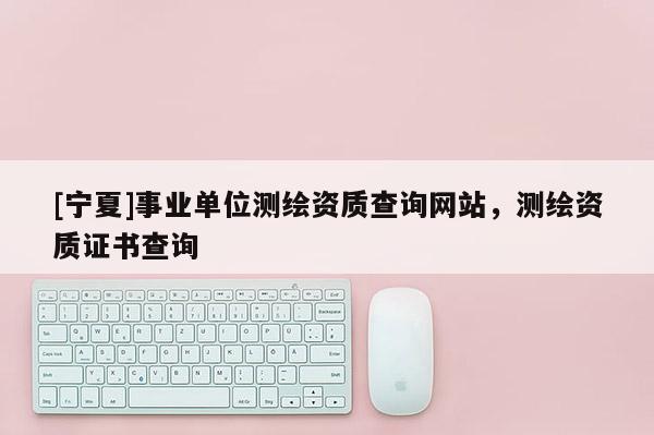 [寧夏]事業單位測繪資質查詢網站，測繪資質證書查詢