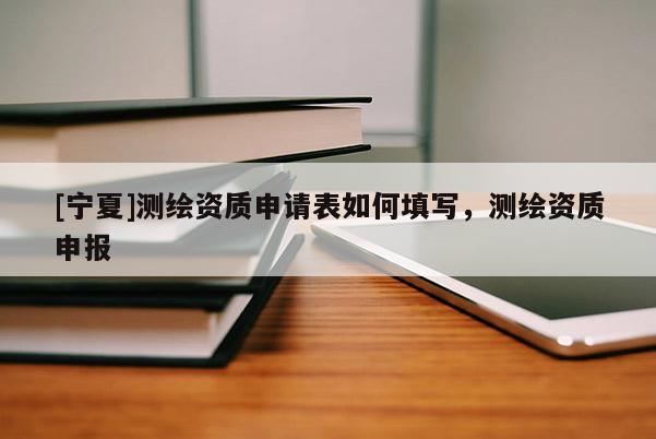 [寧夏]測繪資質申請表如何填寫，測繪資質申報