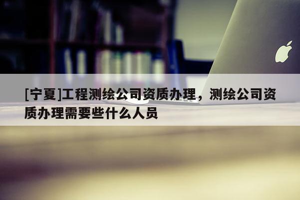 [寧夏]工程測繪公司資質(zhì)辦理，測繪公司資質(zhì)辦理需要些什么人員