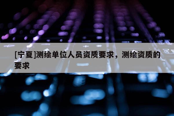 [寧夏]測繪單位人員資質要求，測繪資質的要求