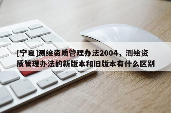 [寧夏]測繪資質(zhì)管理辦法2004，測繪資質(zhì)管理辦法的新版本和舊版本有什么區(qū)別