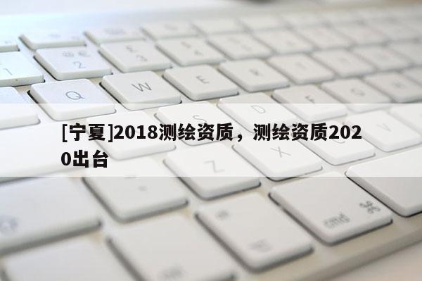 [寧夏]2018測繪資質(zhì)，測繪資質(zhì)2020出臺
