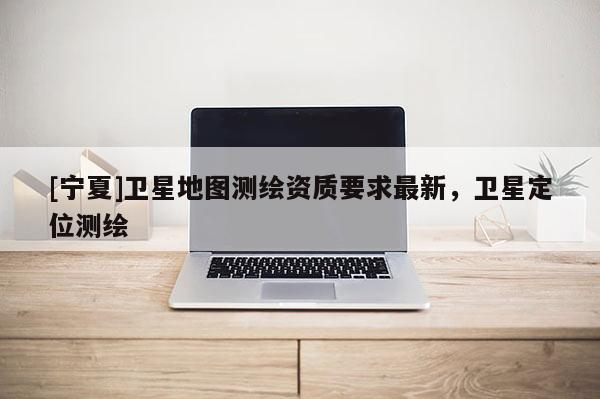 [寧夏]衛星地圖測繪資質要求最新，衛星定位測繪