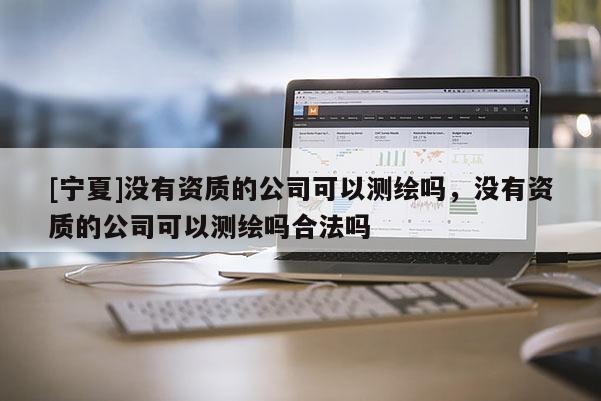 [寧夏]沒有資質的公司可以測繪嗎，沒有資質的公司可以測繪嗎合法嗎