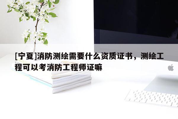 [寧夏]消防測繪需要什么資質(zhì)證書，測繪工程可以考消防工程師證嘛