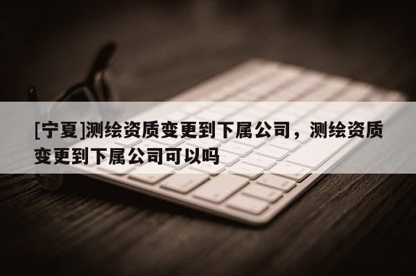 [寧夏]測繪資質(zhì)變更到下屬公司，測繪資質(zhì)變更到下屬公司可以嗎