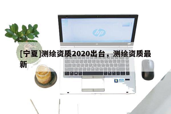 [寧夏]測繪資質2020出臺，測繪資質最新