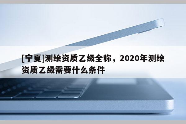 [寧夏]測繪資質(zhì)乙級(jí)全稱，2020年測繪資質(zhì)乙級(jí)需要什么條件