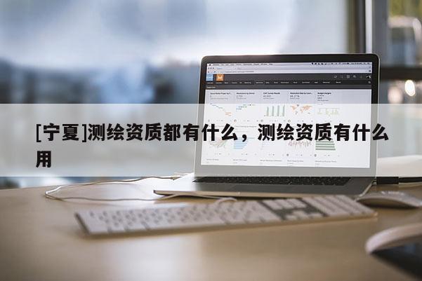 [寧夏]測繪資質(zhì)都有什么，測繪資質(zhì)有什么用