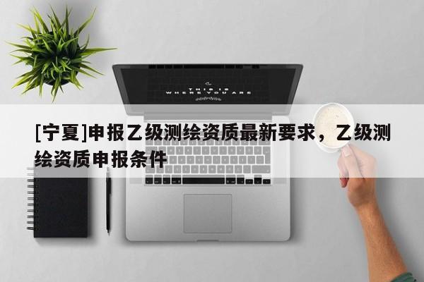 [寧夏]申報乙級測繪資質最新要求，乙級測繪資質申報條件