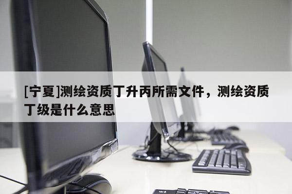 [寧夏]測繪資質丁升丙所需文件，測繪資質丁級是什么意思