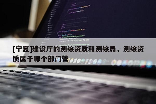 [寧夏]建設(shè)廳的測繪資質(zhì)和測繪局，測繪資質(zhì)屬于哪個(gè)部門管