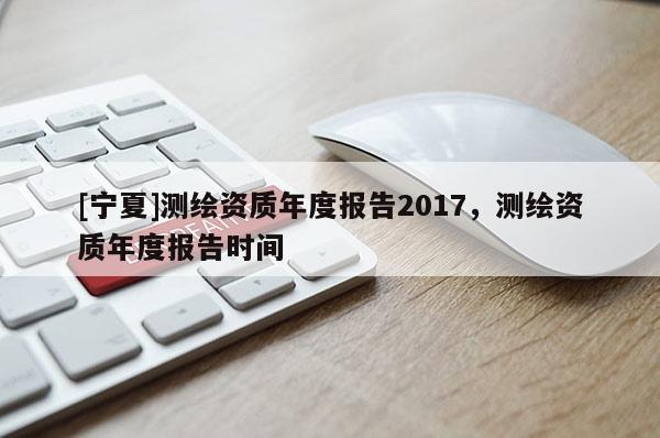 [寧夏]測繪資質年度報告2017，測繪資質年度報告時間