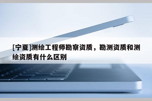 [寧夏]測繪工程師勘察資質，勘測資質和測繪資質有什么區別