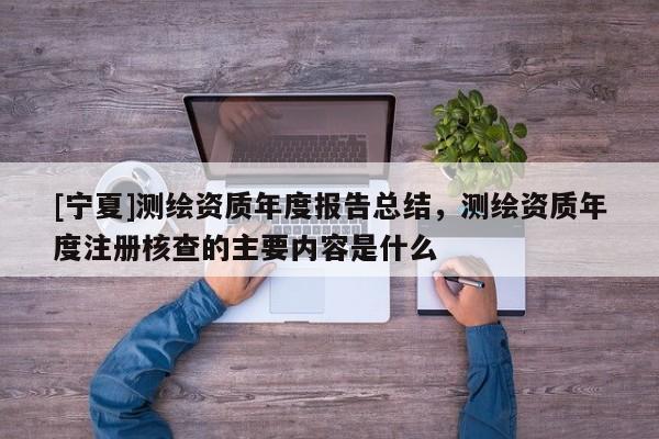 [寧夏]測繪資質年度報告總結，測繪資質年度注冊核查的主要內容是什么