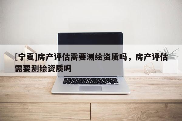 [寧夏]房產評估需要測繪資質嗎，房產評估需要測繪資質嗎