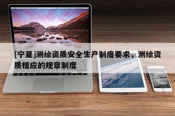 [寧夏]測繪資質(zhì)安全生產(chǎn)制度要求，測繪資質(zhì)相應(yīng)的規(guī)章制度