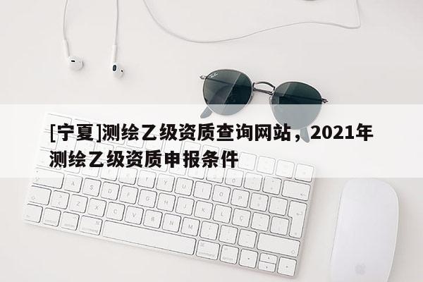 [寧夏]測繪乙級資質(zhì)查詢網(wǎng)站，2021年測繪乙級資質(zhì)申報條件
