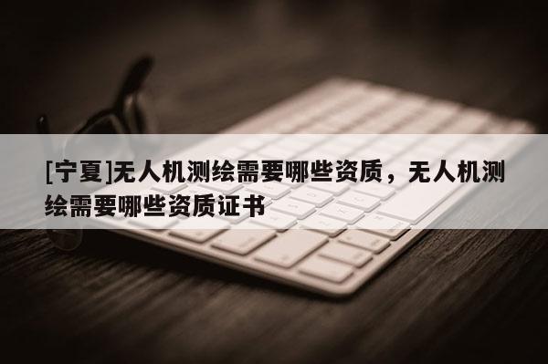 [寧夏]無人機(jī)測(cè)繪需要哪些資質(zhì)，無人機(jī)測(cè)繪需要哪些資質(zhì)證書