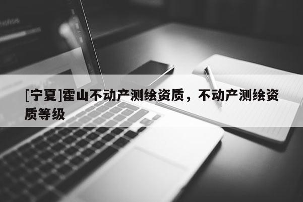 [寧夏]霍山不動產(chǎn)測繪資質(zhì)，不動產(chǎn)測繪資質(zhì)等級