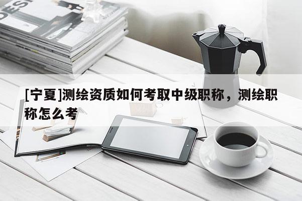 [寧夏]測繪資質如何考取中級職稱，測繪職稱怎么考