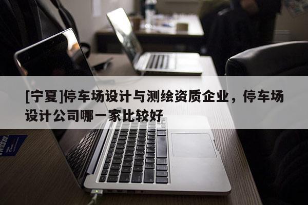 [寧夏]停車場(chǎng)設(shè)計(jì)與測(cè)繪資質(zhì)企業(yè)，停車場(chǎng)設(shè)計(jì)公司哪一家比較好