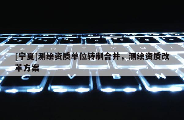 [寧夏]測繪資質(zhì)單位轉(zhuǎn)制合并，測繪資質(zhì)改革方案