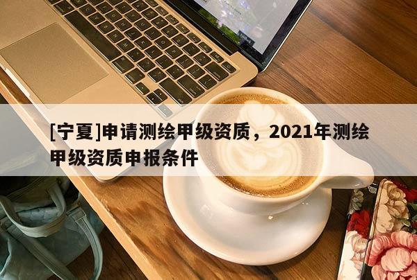 [寧夏]申請測繪甲級資質，2021年測繪甲級資質申報條件