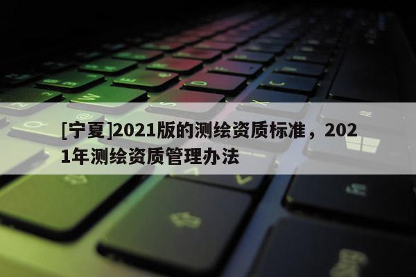 [寧夏]2021版的測繪資質標準，2021年測繪資質管理辦法